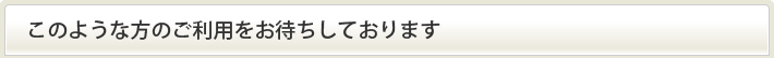 このような方のご利用をお待ちしております