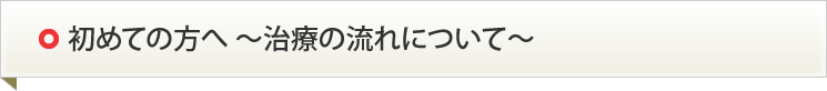 初めての方へ ～治療の流れについて～